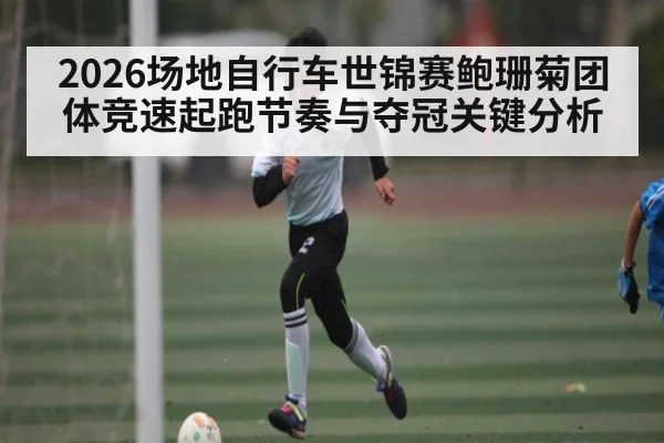 2026场地自行车世锦赛鲍珊菊团体竞速起跑节奏与夺冠关键分析